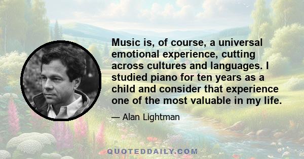 Music is, of course, a universal emotional experience, cutting across cultures and languages. I studied piano for ten years as a child and consider that experience one of the most valuable in my life.