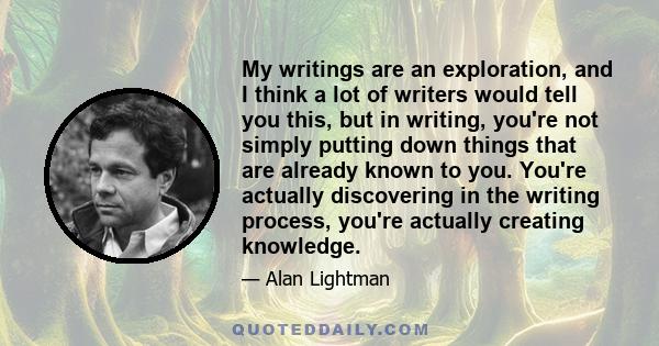 My writings are an exploration, and I think a lot of writers would tell you this, but in writing, you're not simply putting down things that are already known to you. You're actually discovering in the writing process,