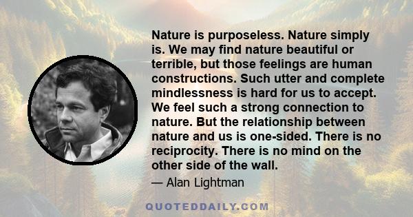 Nature is purposeless. Nature simply is. We may find nature beautiful or terrible, but those feelings are human constructions. Such utter and complete mindlessness is hard for us to accept. We feel such a strong