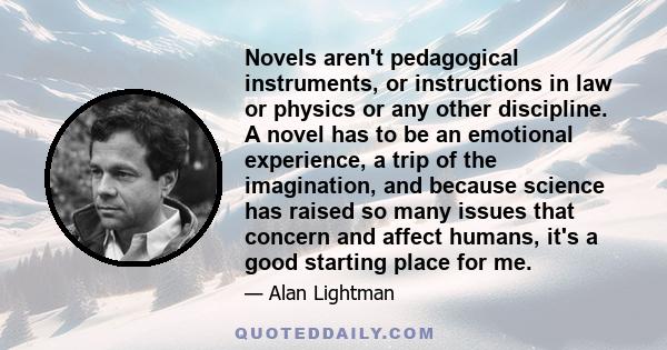 Novels aren't pedagogical instruments, or instructions in law or physics or any other discipline. A novel has to be an emotional experience, a trip of the imagination, and because science has raised so many issues that