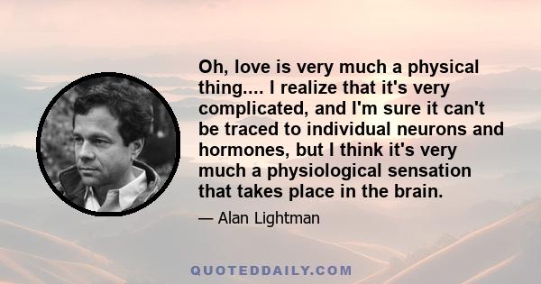 Oh, love is very much a physical thing.... I realize that it's very complicated, and I'm sure it can't be traced to individual neurons and hormones, but I think it's very much a physiological sensation that takes place