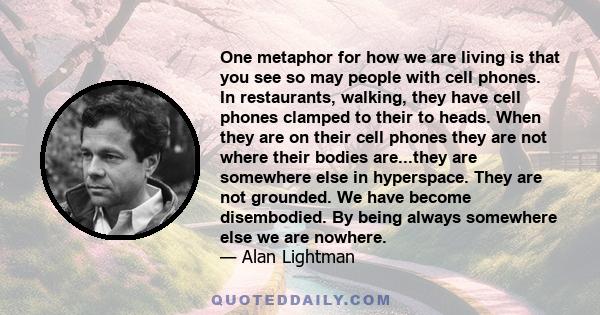 One metaphor for how we are living is that you see so may people with cell phones. In restaurants, walking, they have cell phones clamped to their to heads. When they are on their cell phones they are not where their