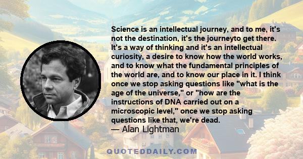 Science is an intellectual journey, and to me, it's not the destination, it's the journeyto get there. It's a way of thinking and it's an intellectual curiosity, a desire to know how the world works, and to know what