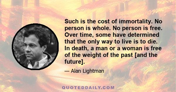 Such is the cost of immortality. No person is whole. No person is free. Over time, some have determined that the only way to live is to die. In death, a man or a woman is free of the weight of the past [and the future].