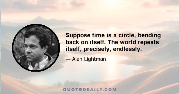 Suppose time is a circle, bending back on itself. The world repeats itself, precisely, endlessly.