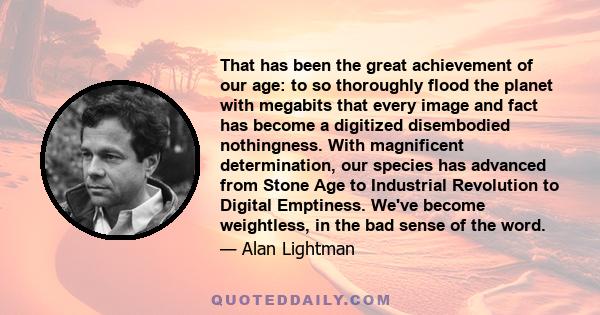 That has been the great achievement of our age: to so thoroughly flood the planet with megabits that every image and fact has become a digitized disembodied nothingness. With magnificent determination, our species has