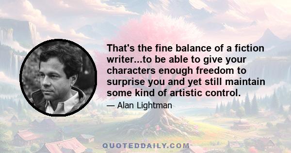 That's the fine balance of a fiction writer...to be able to give your characters enough freedom to surprise you and yet still maintain some kind of artistic control.