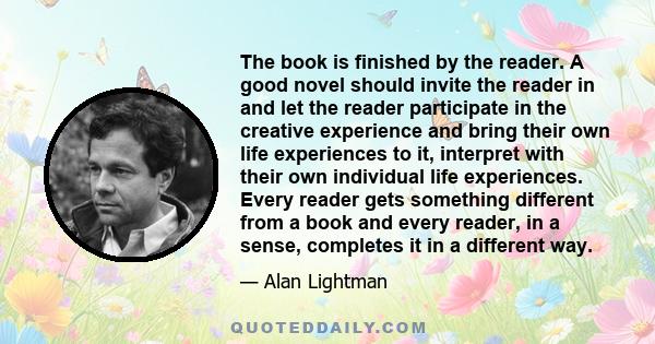 The book is finished by the reader. A good novel should invite the reader in and let the reader participate in the creative experience and bring their own life experiences to it, interpret with their own individual life 