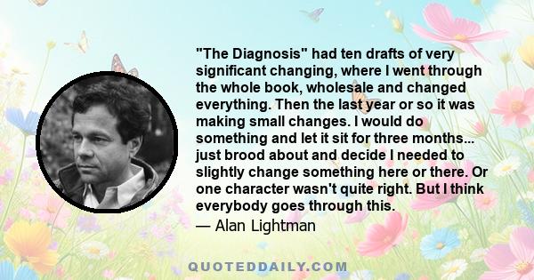 The Diagnosis had ten drafts of very significant changing, where I went through the whole book, wholesale and changed everything. Then the last year or so it was making small changes. I would do something and let it sit 