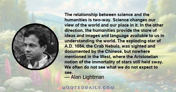 The relationship between science and the humanities is two-way. Science changes our view of the world and our place in it. In the other direction, the humanities provide the store of ideas and images and language