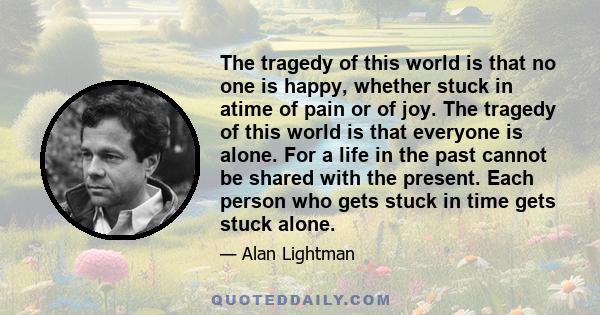 The tragedy of this world is that no one is happy, whether stuck in atime of pain or of joy. The tragedy of this world is that everyone is alone. For a life in the past cannot be shared with the present. Each person who 