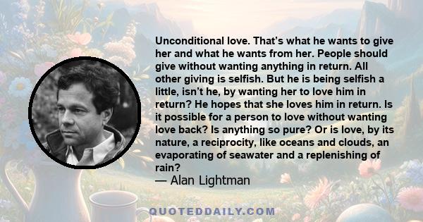 Unconditional love. That’s what he wants to give her and what he wants from her. People should give without wanting anything in return. All other giving is selfish. But he is being selfish a little, isn’t he, by wanting 