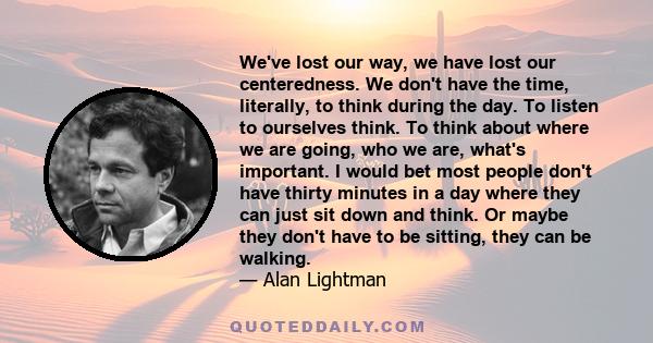 We've lost our way, we have lost our centeredness. We don't have the time, literally, to think during the day. To listen to ourselves think. To think about where we are going, who we are, what's important. I would bet