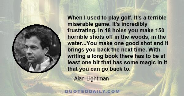 When I used to play golf. It's a terrible miserable game. It's incredibly frustrating. In 18 holes you make 150 horrible shots off in the woods, in the water...You make one good shot and it brings you back the next