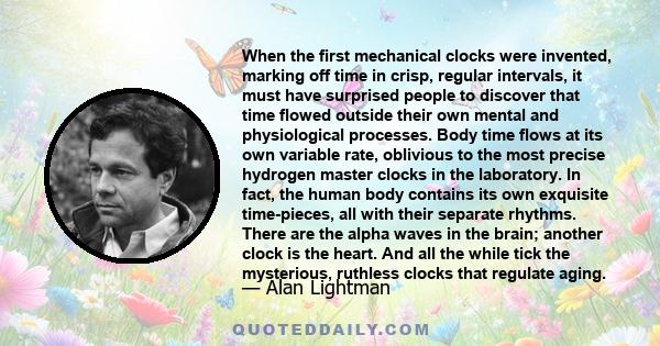 When the first mechanical clocks were invented, marking off time in crisp, regular intervals, it must have surprised people to discover that time flowed outside their own mental and physiological processes. Body time