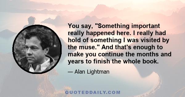 You say, Something important really happened here. I really had hold of something I was visited by the muse. And that's enough to make you continue the months and years to finish the whole book.