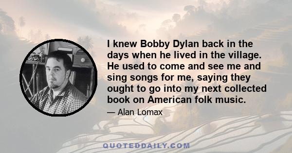 I knew Bobby Dylan back in the days when he lived in the village. He used to come and see me and sing songs for me, saying they ought to go into my next collected book on American folk music.