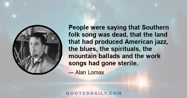 People were saying that Southern folk song was dead, that the land that had produced American jazz, the blues, the spirituals, the mountain ballads and the work songs had gone sterile.