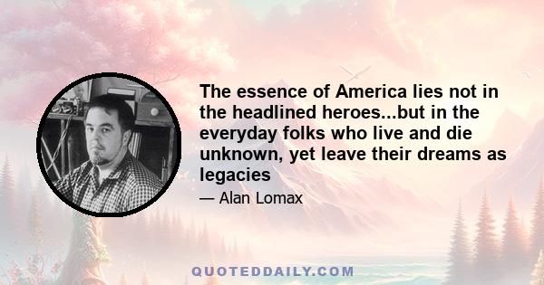 The essence of America lies not in the headlined heroes...but in the everyday folks who live and die unknown, yet leave their dreams as legacies