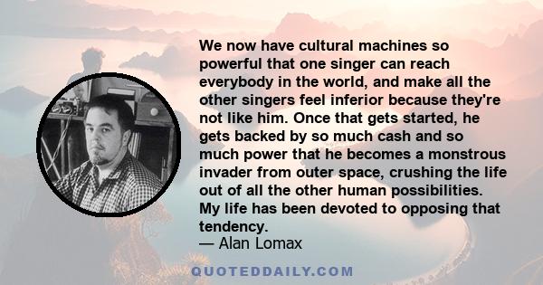 We now have cultural machines so powerful that one singer can reach everybody in the world, and make all the other singers feel inferior because they're not like him. Once that gets started, he gets backed by so much