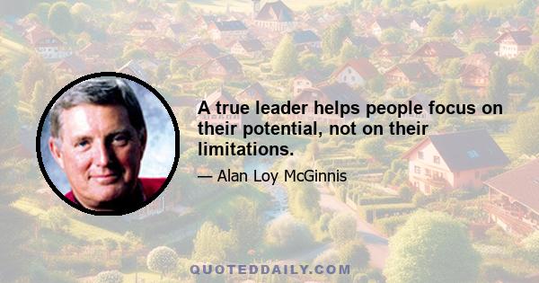 A true leader helps people focus on their potential, not on their limitations.