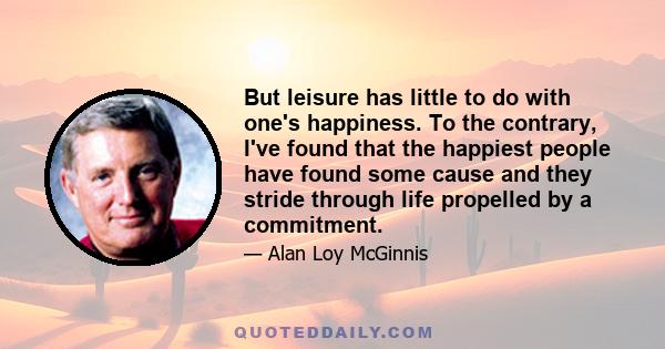 But leisure has little to do with one's happiness. To the contrary, I've found that the happiest people have found some cause and they stride through life propelled by a commitment.