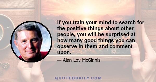 If you train your mind to search for the positive things about other people, you will be surprised at how many good things you can observe in them and comment upon.