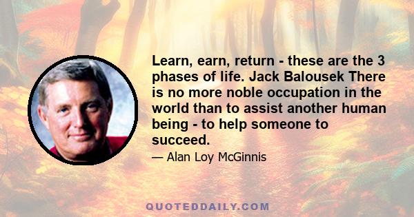 Learn, earn, return - these are the 3 phases of life. Jack Balousek There is no more noble occupation in the world than to assist another human being - to help someone to succeed.