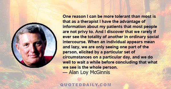 One reason I can be more tolerant than most is that as a therapist I have the advantage of information about my patients that most people are not privy to. And I discover that we rarely if ever see the totality of