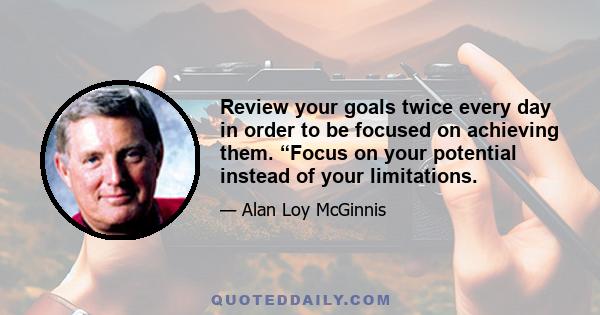 Review your goals twice every day in order to be focused on achieving them. “Focus on your potential instead of your limitations.