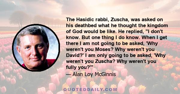 The Hasidic rabbi, Zuscha, was asked on his deathbed what he thought the kingdom of God would be like. He replied, I don't know. But one thing I do know. When I get there I am not going to be asked, 'Why weren't you