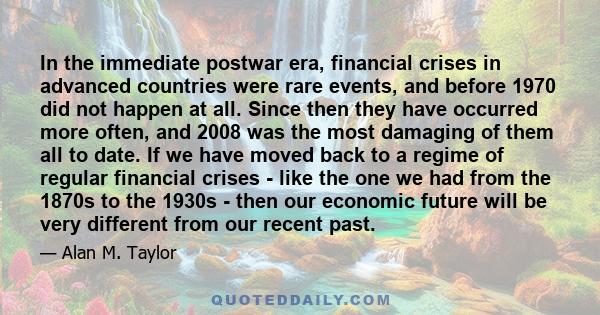 In the immediate postwar era, financial crises in advanced countries were rare events, and before 1970 did not happen at all. Since then they have occurred more often, and 2008 was the most damaging of them all to date. 