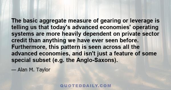 The basic aggregate measure of gearing or leverage is telling us that today's advanced economies' operating systems are more heavily dependent on private sector credit than anything we have ever seen before.