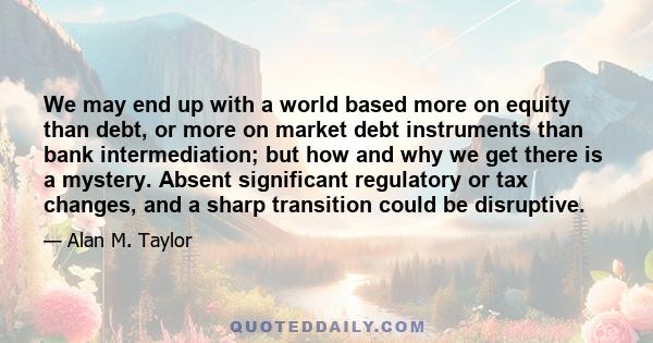 We may end up with a world based more on equity than debt, or more on market debt instruments than bank intermediation; but how and why we get there is a mystery. Absent significant regulatory or tax changes, and a