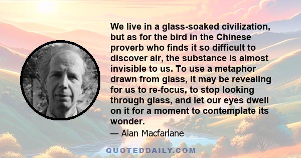 We live in a glass-soaked civilization, but as for the bird in the Chinese proverb who finds it so difficult to discover air, the substance is almost invisible to us. To use a metaphor drawn from glass, it may be