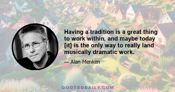 Having a tradition is a great thing to work within, and maybe today [it] is the only way to really land musically dramatic work.