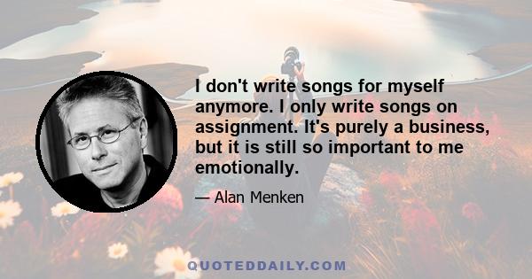 I don't write songs for myself anymore. I only write songs on assignment. It's purely a business, but it is still so important to me emotionally.