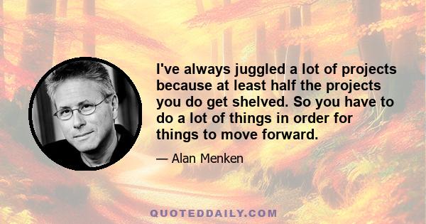 I've always juggled a lot of projects because at least half the projects you do get shelved. So you have to do a lot of things in order for things to move forward.