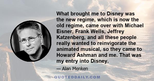 What brought me to Disney was the new regime, which is now the old regime, came over with Michael Eisner, Frank Wells, Jeffrey Katzenberg, and all these people really wanted to reinvigorate the animated musical, so they 