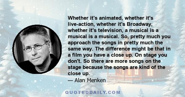 Whether it's animated, whether it's live-action, whether it's Broadway, whether it's television, a musical is a musical is a musical. So, pretty much you approach the songs in pretty much the same way. The difference