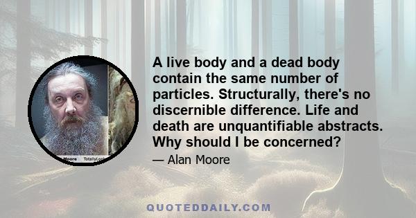 A live body and a dead body contain the same number of particles. Structurally, there's no discernible difference. Life and death are unquantifiable abstracts. Why should I be concerned?