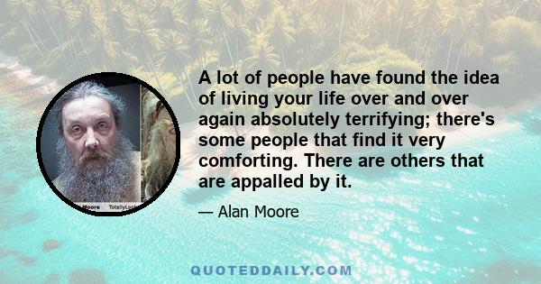 A lot of people have found the idea of living your life over and over again absolutely terrifying; there's some people that find it very comforting. There are others that are appalled by it.