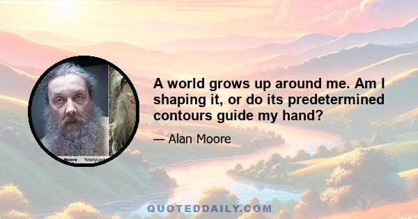 A world grows up around me. Am I shaping it, or do its predetermined contours guide my hand?