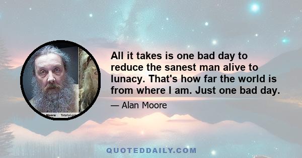 All it takes is one bad day to reduce the sanest man alive to lunacy. That's how far the world is from where I am. Just one bad day.