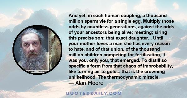 And yet, in each human coupling, a thousand million sperm vie for a single egg. Multiply those odds by countless generations, against the odds of your ancestors being alive; meeting; siring this precise son; that exact