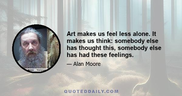 Art makes us feel less alone. It makes us think: somebody else has thought this, somebody else has had these feelings.