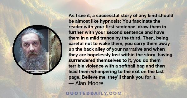 As I see it, a successful story of any kind should be almost like hypnosis: You fascinate the reader with your first sentence, draw them in further with your second sentence and have them in a mild trance by the third.