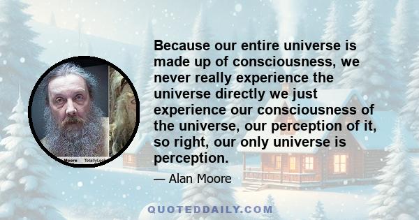 Because our entire universe is made up of consciousness, we never really experience the universe directly we just experience our consciousness of the universe, our perception of it, so right, our only universe is