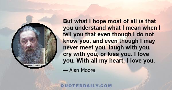 But what I hope most of all is that you understand what I mean when I tell you that even though I do not know you, and even though I may never meet you, laugh with you, cry with you, or kiss you. I love you. With all my 