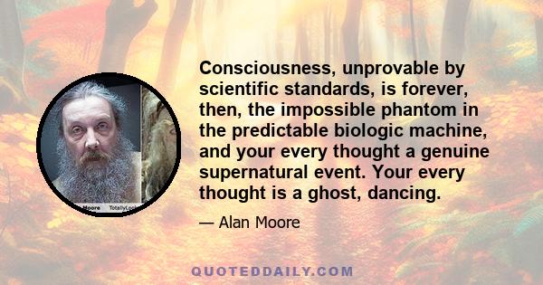 Consciousness, unprovable by scientific standards, is forever, then, the impossible phantom in the predictable biologic machine, and your every thought a genuine supernatural event. Your every thought is a ghost,